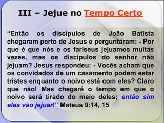 Tempo Certo 
III – Jejue no __________ 
“Então os discípulos de João Batista 
chegaram perto de Jesus e perguntaram: - Por 
que é que nós e os fariseus jejuamos muitas 
vezes, mas os discípulos do senhor não 
jejuam? Jesus respondeu: - Vocês acham que 
os convidados de um casamento podem estar 
tristes enquanto o noivo está com eles? Claro 
que não! Mas chegará o tempo em que o 
noivo será tirado do meio deles; então sim 
eles vão jejuar!” Mateus 9:14, 15 
 