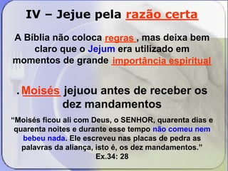 IV – Jejue pela _________ 
razão certa 
A Bíblia não coloca ______, mas deixa bem 
regras 
importância espiritual 
claro que o Jejum era utilizado em 
momentos de grande ___________________ 
. ______ jejuou antes de receber os 
dez mandamentos 
“Moisés ficou ali com Deus, o SENHOR, quarenta dias e 
quarenta noites e durante esse tempo não comeu nem 
bebeu nada. Ele escreveu nas placas de pedra as 
palavras da aliança, isto é, os dez mandamentos.” 
Ex.34: 28 
Moisés 
 