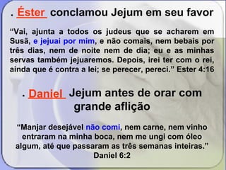 . _____ conclamou Jejum em seu favor 
“Vai, ajunta a todos os judeus que se acharem em 
Susã, e jejuai por mim, e não comais, nem bebais por 
três dias, nem de noite nem de dia; eu e as minhas 
servas também jejuaremos. Depois, irei ter com o rei, 
ainda que é contra a lei; se perecer, pereci.” Ester 4:16 
. ______ Jejum antes de orar com 
grande aflição 
“Manjar desejável não comi, nem carne, nem vinho 
entraram na minha boca, nem me ungi com óleo 
algum, até que passaram as três semanas inteiras.” 
Daniel 6:2 
Éster 
Daniel 
 