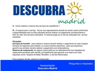4 – Como realizar a reserva dos serviços de assistência ?
R – A reserva para o serviço, faz-se com agendamento através do email e após confirmada
a disponibilidade para os dias solicitado deverá realizar um pagamento correspondente a
20% do valor dos serviços solicitados. O restante paga-se no dia da realização dos serviço
solicitado.

Exceções:
serviços de transfer : para realizar a reserva deverá realizar o pagamento do valor integral.
Compra de ingressos para futebol, ou outros eventos esportivos , para que possamos
garantir sua entrada, deverá realizar o pagamento com antecedencia.
Reserva de restaurante, em alguns casos pede-se um adiantamento( isso depederá do
restaurante escolhido pelo cliente), principalmente para garantir sua reserva em dias
especiais como: Vespera de Natal, Reveillon, e dia dos Namorados.
Para qualquer dúvida, estamos à disposição.

Apresentação
Descubra Madrid

Perguntas e respostas:

 