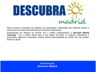 Deixe conosco a resolução dos detalhes, da organização e elaboração dos melhores roteiros e
reservando seu tempo para desfrutar de momentos inesquecíveis.
Especializada em oferecer um serviço com o melhor custo/benefício, a Descubra Madrid
Concierge cria o melhor roteiro para a sua viagem de férias ou negócios. Atendemos a
particulares, agências e empresas, criando roteiros personalizados de acordo com seu projeto,
evento ou grupo.

Apresentação
Descubra Madrid

 