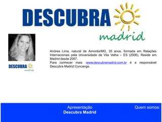 Andrea Lima, natural de Aimorés/MG, 35 anos, formada em Relações
Internacionais pela Universidade de Vila Velha – ES (2006), Reside em
Madrid desde 2007.
Para conhecer mais :www.descubramadrid.com.br é a responsável
Descubra Madrid Concierge.

Apresentação
Descubra Madrid

Quem somos:

 