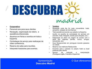 •
•
•
•
•

•
•

Corporativo
Personal care para seus clientes
Recepção, organização de roteiro, e
assistência direcionada.
Atuamos em feiras e eventos em toda a
Espanha.
Contrataçao de serviço para realizaçao de
video conferencia,
Reserva de salas para reuniões.
Interprete/ tradutores para eventos.

•
•
•
•
•
•

•
•
•

Turístico
Recepção onde lhe for mais conveniênte: hotel,
aeroporto, estação de trem/barcas.
Total assistência durante sua estadia na Espanha.
Auxílio na escolha da contratação de serviços em
(transfer, hotel, fotógrafo, tickets para atrações, etc.)
Elaboração do plano de viagem de acordo com o
perfil dos viajantes (familia, noivos, amigos,
estudantes, etc)
Guia Recepcionista em portugues durante passeios
na cidade.
Reserva nos melhores Restaurante
Encontro para o passeio no próprio hotel ou local
preferido pelo cliente
Serviço
de
tradução
e
interpretação
(Portugues,Inglês, Francês e Espanhol)

Apresentação
Descubra Madrid

O Que oferecemos:

 
