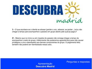 3 – O que acontece se o cliente se atrasar (perder o voo, adoecer, se perder...) e/ou não
chegar a tempo para acompanhar o passeio em grupo aberto pelo qual já pagou?
R – Mesmo que no início ou em meados do passeio não consiga chegar a tempo de
acompanhar o resto do grupo, infelizmente não poderemos aguardá-lo(s) para não causar
privilégios a uns e desrespeito aos demais componentes do grupo. O pagamento feito
também não poderá ser reembolsado nesse caso.

Apresentação
Descubra Madrid

Perguntas e respostas:

 