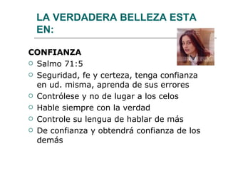 LA VERDADERA BELLEZA ESTA EN: CONFIANZA Salmo 71:5 Seguridad, fe y certeza, tenga confianza en ud. misma, aprenda de sus errores Contrólese y no de lugar a los celos Hable siempre con la verdad Controle su lengua de hablar de más De confianza y obtendrá confianza de los demás 