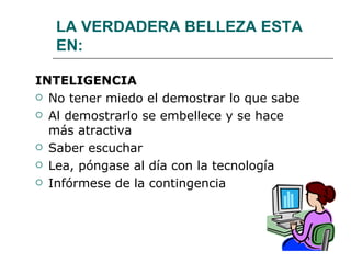 LA VERDADERA BELLEZA ESTA EN: INTELIGENCIA No tener miedo el demostrar lo que sabe Al demostrarlo se embellece y se hace más atractiva Saber escuchar Lea, póngase al día con la tecnología Infórmese de la contingencia 
