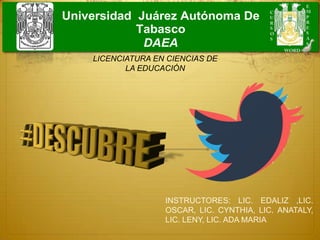 Universidad Juárez Autónoma De
Tabasco
DAEA
INSTRUCTORES: LIC. EDALIZ ,LIC.
OSCAR, LIC. CYNTHIA, LIC. ANATALY,
LIC. LENY, LIC. ADA MARIA
LICENCIATURA EN CIENCIAS DE
LA EDUCACIÓN
 