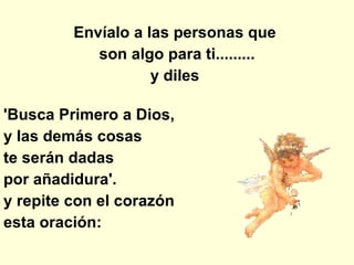 Envíalo a las personas que  son algo para ti......... y diles  'Busca Primero a Dios,  y las demás cosas  te serán dadas  por añadidura'.  y repite con el corazón  esta oración: 