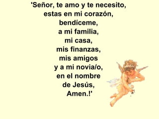 'Señor, te amo y te necesito,  estas en mi corazón,  bendíceme,  a mi familia,  mi casa,  mis finanzas,  mis amigos  y a mi novia/o,  en el nombre  de Jesús,  Amen.!' 