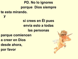 PD. No lo ignores  porque  Dios siempre  te esta mirando.  y  si crees en Él pues  envía esto a todas  las personas  parque comiencen  a creer en Dios  desde ahora,  por favor  