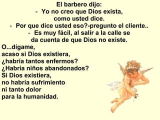 El barbero dijo:  Yo no creo que Dios exista,  como usted dice.  Por que dice usted eso?-pregunto el cliente..  Es muy fácil, al salir a la calle se  da cuenta de que Dios no existe.  O...dígame, acaso si Dios existiera,  ¿habría tantos enfermos?   ¿Habría niños abandonados?  Si Dios existiera,  no habría sufrimiento  ni tanto dolor  para la humanidad.  
