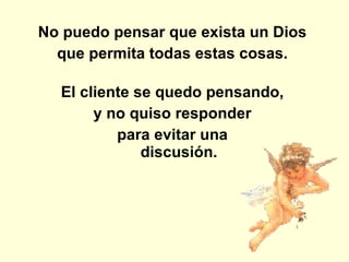 No puedo pensar que exista un Dios  que permita todas estas cosas.  El cliente se quedo pensando,  y no quiso responder  para evitar una  discusión.  