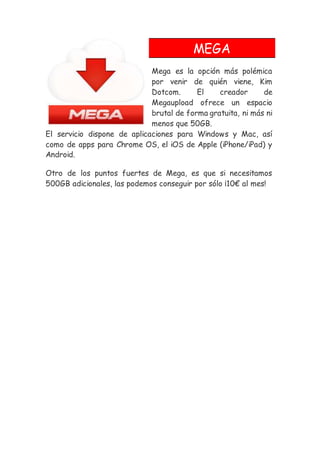MEGA
Mega es la opción más polémica
por venir de quién viene, Kim
Dotcom. El creador de
Megaupload ofrece un espacio
brutal de forma gratuita, ni más ni
menos que 50GB.
El servicio dispone de aplicaciones para Windows y Mac, así
como de apps para Chrome OS, el iOS de Apple (iPhone/iPad) y
Android.
Otro de los puntos fuertes de Mega, es que si necesitamos
500GB adicionales, las podemos conseguir por sólo ¡10€ al mes!
 