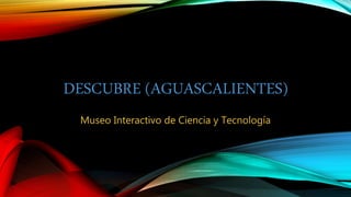 DESCUBRE (AGUASCALIENTES)
Museo Interactivo de Ciencia y Tecnología
 