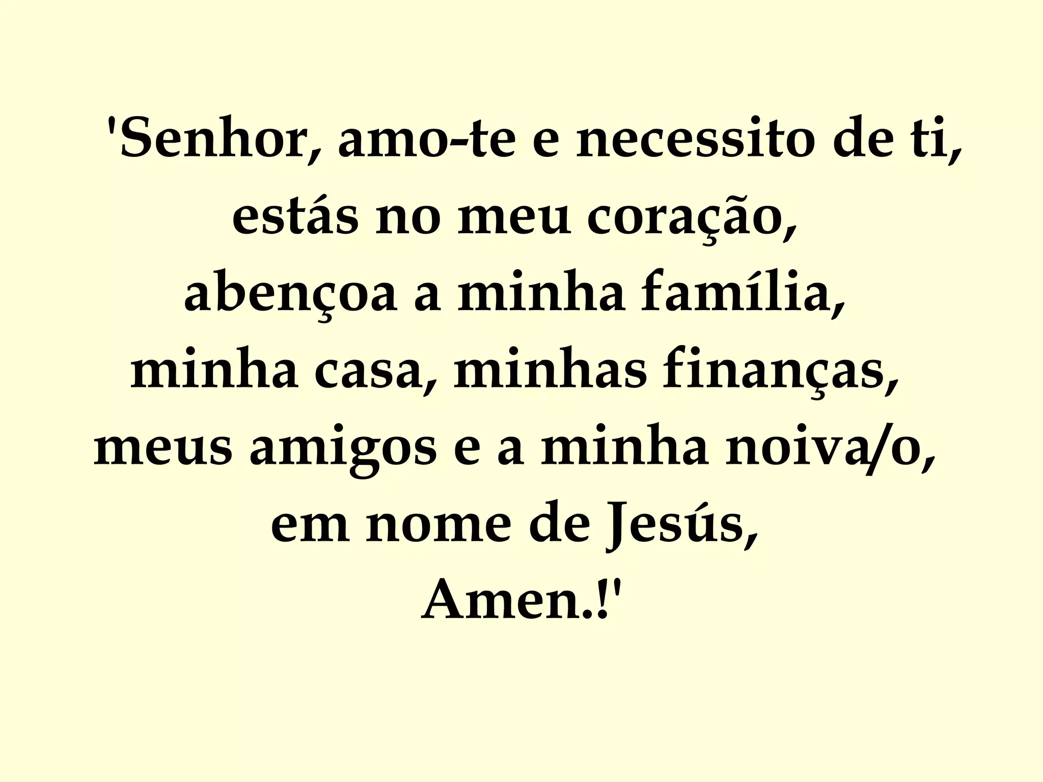 'Senhor, amo-te e necessito de ti,  estás no meu coração,  abençoa a minha família,  minha casa, minhas finanças,  meus amigos e a minha noiva/o,  em nome de Jesús,  Amen.!' 