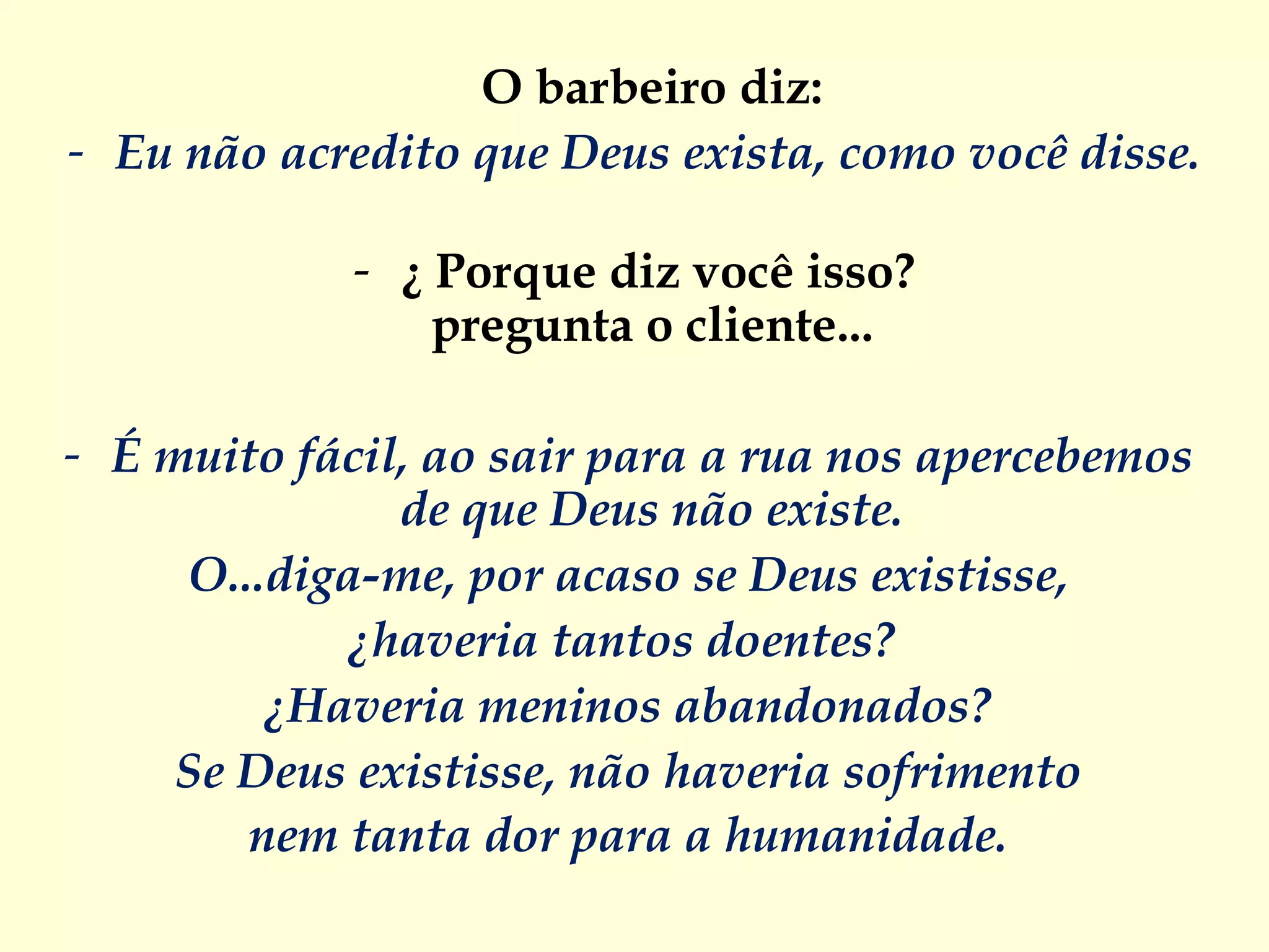 O barbeiro diz:  Eu não acredito que Deus exista, como você disse.   ¿   Porque diz você isso? pregunta o cliente...  É muito fácil, ao sair para a rua nos apercebemos  de que Deus não existe.  O...diga-me, por acaso se Deus existisse,  ¿haveria tantos doentes?   ¿Haveria meninos abandonados?  Se Deus existisse, não haveria sofrimento  nem tanta dor para a humanidade.  