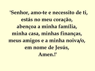 'Senhor, amo-te e necessito de ti,
     estás no meu coração,
   abençoa a minha família,
 minha casa, minhas finanças,
meus amigos e a minha noiva/o, 
      em nome de Jesús,
            Amen.!'
 