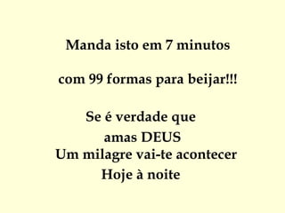  
 Manda isto em 7 minutos

com 99 formas para beijar!!!

   Se é verdade que
      amas DEUS
Um milagre vai-te acontecer
     Hoje à noite
 