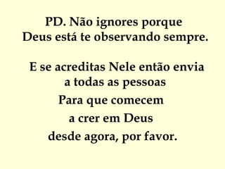 PD. Não ignores porque 
Deus está te observando sempre.

 E se acreditas Nele então envia
        a todas as pessoas
       Para que comecem
         a crer em Deus
    desde agora, por favor.
 