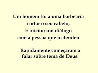 Um homem foi a uma barbearia
     cortar o seu cabelo, 
    E iniciou um diálogo
 com a pessoa que o atendeu.

  Rapidamente começaram a
  falar sobre tema de Deus.
 