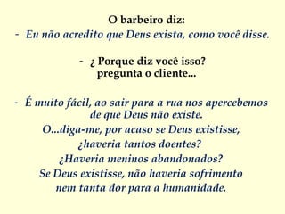 O barbeiro diz:  Eu não acredito que Deus exista, como você disse.   ¿   Porque diz você isso? pregunta o cliente...  É muito fácil, ao sair para a rua nos apercebemos  de que Deus não existe.  O...diga-me, por acaso se Deus existisse,  ¿haveria tantos doentes?   ¿Haveria meninos abandonados?  Se Deus existisse, não haveria sofrimento  nem tanta dor para a humanidade.  