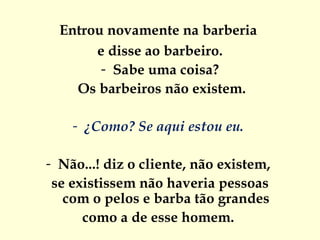 Entrou novamente na barberia  e disse ao barbeiro. Sabe uma coisa? Os barbeiros não existem. ¿Como? Se aqui estou eu.  Não...! diz o cliente, não existem,  se existissem não haveria pessoas  com o pelos e barba tão grandes  como a de esse homem.  