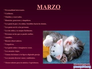 MARZO ° Personalidad interesante.  ° Cariñosos.  ° Tímidos y reservados.  ° Honestos, generosos y simpáticos.  ° Les gusta la paz y la calma. Sensibles hacia los demás.  ° Les gusta servir a las personas.  ° Les da rabia y se enojan fácilmente.  ° Personas en las que se puede confiar.  ° Amables.  ° Buenos observadores.  ° Vengativos.  ° Les gusta soñar e imaginarse cosas.  ° Les encanta viajar.  ° Toman decisiones a la ligera eligiendo pareja.  ° Les encanta decorar casas y ambientes.  ° Tienen talento para la música. Caprichosos.   