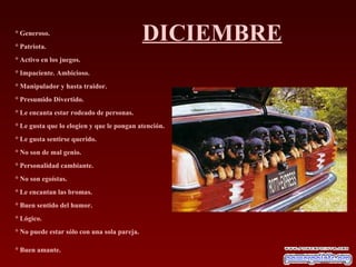 DICIEMBRE ° Generoso.  ° Patriota.  ° Activo en los juegos.  ° Impaciente. Ambicioso.  ° Manipulador y hasta traidor.  ° Presumido Divertido.  ° Le encanta estar rodeado de personas.  ° Le gusta que lo elogien y que le pongan atención.  ° Le gusta sentirse querido.  ° No son de mal genio.  ° Personalidad cambiante.  ° No son egoístas.  ° Le encantan las bromas.  ° Buen sentido del humor.  ° Lógico.  ° No puede estar sólo con una sola pareja.  ° Buen amante.   