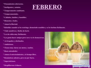 FEBRERO ° Pensamientos abstractos.  ° Inteligentes y astutos.  ° Temperamento cambiante.  ° Temperamentales.  ° Callados, tímidos y humildes.  ° Honestos y leales.  ° Aman la libertad.  ° Rebeldes cuando se les restringe. demasiado sensibles y se les lastima fácilmente.  ° Todo sensitivos y fáciles de herir.  ° Les da rabia muy fácilmente.  ° Les gusta hacer amigos pero rara vez lo demuestran.  ° Arriesgados y obstinados.  ° Ambiciosos.  ° Tienen muy claras sus metas y sueños.  ° Buen entendedor.  ° Aman el entretenimiento y el tiempo libre.  ° Románticos adentro, pero no por fuera.  ° Supersticiosos.  ° Despilfarran el dinero.   