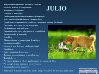 JULIO ° Son personas agradables para estar con ellas.  ° Personas difíciles de comprender.  ° Se consuelan fácilmente.  ° Honestos y  Amigables.  ° Les importa mucho los sentimientos de los demás.  ° Se les puede hablar fácilmente. Impredecibles.  ° Caprichosos, temperamento cambiante y se pueden lastimar fácilmente.  ° Ingenioso y ocurrente. No son vengativos.  ° Perdonan pero nunca olvidan.  ° Les molestan las cosas a las que no le ven utilidad.  ° Les gusta guiar a los demás.  ° Sensibles.  ° Mimosos, tienen gran necesidad de cariño y  de sentirse queridos.  ° Siempre tratan de tratar a todos por igual.  ° Simpáticos.  ° Buen entendedor. Precavidos.  ° Juzgan a las personas por lo que ellos ven.  ° Trabajadores.  ° No buscan amigos, prefieren que los demás los busquen a ellos.  ° No son agresivos a menos que los provoquen.  ° Les encanta sentirse queridos.  ° Se lastiman fácilmente y les toma mucho tiempo reponerse del daño que les hicieron.   