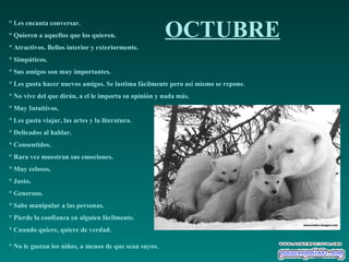 OCTUBRE ° Les encanta conversar.  ° Quieren a aquellos que los quieren.  ° Atractivos. Bellos interior y exteriormente.  ° Simpáticos.  ° Sus amigos son muy importantes.  ° Les gusta hacer nuevos amigos. Se lastima fácilmente pero así mismo se repone.  ° No vive del que dirán, a el le importa su opinión y nada más.  ° Muy Intuitivos.  ° Les gusta viajar, las artes y la literatura.  ° Delicados al hablar.  ° Consentidos.  ° Rara vez muestran sus emociones.  ° Muy celosos.  ° Justo.  ° Generoso.  ° Sabe manipular a las personas.  ° Pierde la confianza en alguien fácilmente.  ° Cuando quiere, quiere de verdad.  ° No le gustan los niños, a menos de que sean suyos.   