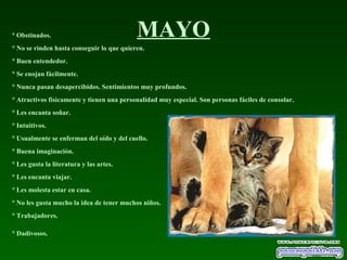 MAYO° Obstinados.
° No se rinden hasta conseguir lo que quieren.
° Buen entendedor.
° Se enojan fácilmente.
° Nunca pasan desapercibidos. Sentimientos muy profundos.
° Atractivos físicamente y tienen una personalidad muy especial. Son personas fáciles de consolar.
° Les encanta soñar.
° Intuitivos.
° Usualmente se enferman del oído y del cuello.
° Buena imaginación.
° Les gusta la literatura y las artes.
° Les encanta viajar.
° Les molesta estar en casa.
° No les gusta mucho la idea de tener muchos niños.
° Trabajadores.
° Dadivosos.
 