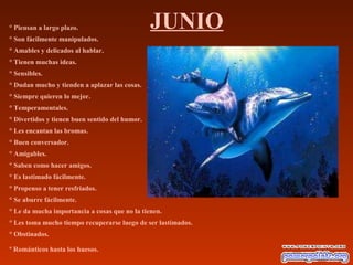 JUNIO° Piensan a largo plazo.
° Son fácilmente manipulados.
° Amables y delicados al hablar.
° Tienen muchas ideas.
° Sensibles.
° Dudan mucho y tienden a aplazar las cosas.
° Siempre quieren lo mejor.
° Temperamentales.
° Divertidos y tienen buen sentido del humor.
° Les encantan las bromas.
° Buen conversador.
° Amigables.
° Saben como hacer amigos.
° Es lastimado fácilmente.
° Propenso a tener resfriados.
° Se aburre fácilmente.
° Le da mucha importancia a cosas que no la tienen.
° Les toma mucho tiempo recuperarse luego de ser lastimados.
° Obstinados.
º Románticos hasta los huesos.
 