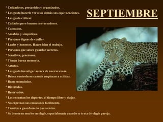 ° Cuidadosos, precavidos y organizados.
° Les gusta hacerle ver a los demás sus equivocaciones.
° Les gusta criticar.
                                                           SEPTIEMBRE
° Callados pero buenos conversadores.
° Calmados.
° Amables y simpáticos.
° Personas dignas de confiar.
° Leales y honestos. Hacen bien el trabajo.
° Personas que saben guardar secretos.
° Sensibles, generosos.
° Tienen buena memoria.
° Astutos.
° Les gusta investigar acerca de nuevas cosas.
° Deben controlarse cuando empiezan a criticar.
° Buen entendedor.
° Divertidos.
° Reservados.
° Les encantan los deportes, el tiempo libre y viajar.
° No expresan sus emociones fácilmente.
° Tienden a guardarse lo que sienten.
° Se demoran mucho en elegir, especialmente cuando se trata de elegir pareja.
 