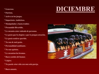 ° Generoso.
° Patriota.
                                                      DICIEMBRE
° Activo en los juegos.
° Impaciente. Ambicioso.
° Manipulador y hasta traidor.
° Presumido Divertido.
° Le encanta estar rodeado de personas.
° Le gusta que lo elogien y que le pongan atención.
° Le gusta sentirse querido.
° No son de mal genio.
° Personalidad cambiante.
° No son egoístas.
° Le encantan las bromas.
° Buen sentido del humor.
° Lógico.
° No puede estar sólo con una sola pareja.

° Buen amante.
 