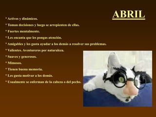 ° Activos y dinámicos.
                                                                       ABRIL
° Toman decisiones y luego se arrepienten de ellas.
° Fuertes mentalmente.
° Les encanta que les pongas atención.
° Amigables y les gusta ayudar a los demás a resolver sus problemas.
° Valientes. Aventureros por naturaleza.
° Suaves y generosos.
° Mimosos.
° Tienen buena memoria.
° Les gusta motivar a los demás.
° Usualmente se enferman de la cabeza o del pecho.
 