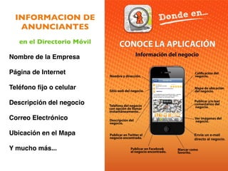 INFORMACION DE
   ANUNCIANTES
   en el Directorio Móvil

Nombre de la Empresa

Página de Internet

Teléfono ﬁjo o celular 

Descripción del negocio

Correo Electrónico

Ubicación en el Mapa

Y mucho más...
 