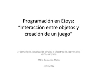 Programación en Etoys:
“Interacción entre objetos y
   creación de un juego”


3ª Jornada de Actualización dirigida a Maestros de Apoyo Ceibal
                        de Tacuarembó

                    Mtro. Fernando Mello

                          Junio 2012
 