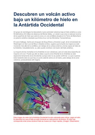 Descubren un volcán activo
bajo un kilómetro de hielo en
la Antártida Occidental
Un grupo de sismólogos ha descubierto nueva actividad volcánica bajo el hielo antártico a unos
50 kilómetros (30 millas) de distancia del Monte Sidley, un volcán cuya cima sí está por encima
de la superficie de hielo que cubre la zona, en una cordillera situada en la Tierra de Marie Byrd,
un páramo antártico desolado que limita al sur con las Montañas Transantárticas.
El nuevo hallazgo, hecho por el equipo de Doug Wiens y Amanda Lough, de la Universidad de
Washington en San Luis de Misuri, Estados Unidos, sugiere que la fuente de magma se está
moviendo más allá de la cordillera, por debajo de la corteza externa y de las capas de hielo de
la Antártida. Indudablemente, su calor puede contribuir a la fusión del hielo antártico.
La mayoría de las montañas en la Antártida no son volcánicas, pero en esta área específica la
mayoría sí lo son. Puede que ello se deba a que la zona Oriental de la Antártida se esté
separando lentamente de la Occidental, aunque esto no se puede confirmar. Lo que sí parece
estar bastante claro es que hay un punto caliente activo en el manto, justo debajo de la zona
volcánica, produciéndose allí magma.

Esta imagen de radar de la Antártida Occidental ha sido coloreada para indicar, según el color,
la velocidad con que el hielo se está moviendo en cada porción de terreno. El color rojo
corresponde a las zonas donde el hielo se mueve con mayor rapidez. (Imagen: Observatorio

 