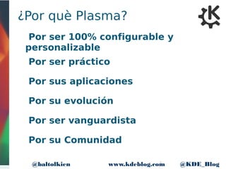 5www.kdeblog.com @KDE_Blog@baltolkien
¿Por què Plasma?
Por ser 100% configurable y
personalizable
Por ser práctico
Por sus aplicaciones
Por su evolución
Por ser vanguardista
Por su Comunidad
 