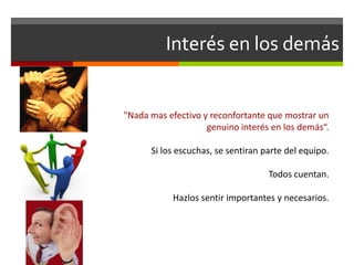 Interés en los demás
"Nada mas efectivo y reconfortante que mostrar un
genuino interés en los demás“.
Si los escuchas, se sentiran parte del equipo.
Todos cuentan.
Hazlos sentir importantes y necesarios.
 