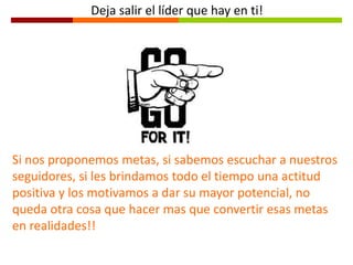 Si nos proponemos metas, si sabemos escuchar a nuestros
seguidores, si les brindamos todo el tiempo una actitud
positiva y los motivamos a dar su mayor potencial, no
queda otra cosa que hacer mas que convertir esas metas
en realidades!!
Deja salir el líder que hay en ti!
 