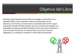 Objetivo del Libro
Este libro trata específicamente sobre como llegar a convertirse en un
verdadero líder y como aprender a lidiar correctamente con las
personas, en el mismo, se nos muestra un ejemplo sobre como un gran
empresario llamado Charles Schwab, buscó una manera de corregir a sus
empleados de algo que estaban haciendo mal sin que estos lo tomaran a
mal, sino todo lo contrario, se sintieron bien al ver que no fueron
regañados y no volvieron a cometer la misma falta nuevamente.
 