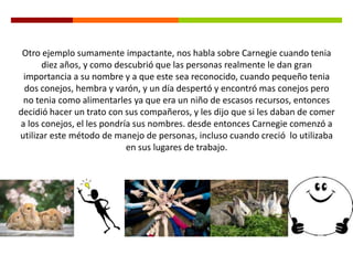 Otro ejemplo sumamente impactante, nos habla sobre Carnegie cuando tenia
diez años, y como descubrió que las personas realmente le dan gran
importancia a su nombre y a que este sea reconocido, cuando pequeño tenia
dos conejos, hembra y varón, y un día despertó y encontró mas conejos pero
no tenia como alimentarles ya que era un niño de escasos recursos, entonces
decidió hacer un trato con sus compañeros, y les dijo que si les daban de comer
a los conejos, el les pondría sus nombres. desde entonces Carnegie comenzó a
utilizar este método de manejo de personas, incluso cuando creció lo utilizaba
en sus lugares de trabajo.
 