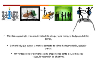 • Mire las cosas desde el punto de vista de la otra persona y respete la dignidad de los
demás.
• Siempre hay que buscar la manera correcta de cómo manejar errores, quejas y
críticas
• Un verdadero líder siempre se esta proponiendo tanto a el, como a los
suyos, la obtención de objetivos.
 