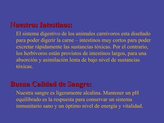 Nuestros Intestinos:
 El sistema digestivo de los animales carnívoros esta diseñado
 para poder digerir la carne – intestinos muy cortos para poder
 excretar rápidamente las sustancias tóxicas. Por el contrario,
 los herbívoros están provistos de intestinos largos, para una
 absorción y asimilación lenta de bajo nivel de sustancias
 tóxicas.


Buena Calidad de Sangre:
 Nuestra sangre es ligeramente alcalina. Mantener un pH
 equilibrado es la respuesta para conservar un sistema
 inmunitario sano y un óptimo nivel de energía y vitalidad.
 
