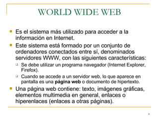 WORLD WIDE WEB Es el sistema más utilizado para acceder a la información en Internet. Este sistema está formado por un conjunto de ordenadores conectados entre sí, denominados servidores WWW, con las siguientes características: Se debe utilizar un programa navegador (Internet Explorer, Firefox). Cuando se accede a un servidor web, lo que aparece en pantalla es una  página web  o documento de hipertexto. Una página web contiene: texto, imágenes gráficas, elementos multimedia en general, enlaces o hiperenlaces (enlaces a otras páginas). 