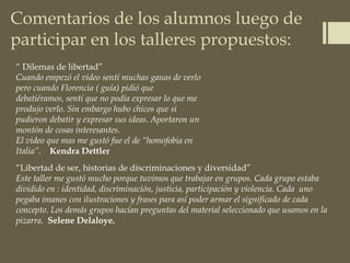 Comentarios de los alumnos luego de
participar en los talleres propuestos:
“ Dilemas de libertad”
Cuando empezó el video sentí muchas ganas de verlo
pero cuando Florencia ( guía) pidió que
debatiéramos, sentí que no podía expresar lo que me
produjo verlo. Sin embargo hubo chicos que si
pudieron debatir y expresar sus ideas. Aportaron un
montón de cosas interesantes.
El video que mas me gustó fue el de “homofobia en
Italia”. Kendra Dettler
“Libertad de ser, historias de discriminaciones y diversidad”
Este taller me gustó mucho porque tuvimos que trabajar en grupos. Cada grupo estaba
dividido en : identidad, discriminación, justicia, participación y violencia. Cada uno
pegaba imanes con ilustraciones y frases para así poder armar el significado de cada
concepto. Los demás grupos hacían preguntas del material seleccionado que usamos en la
pizarra. Selene Delaloye.
 