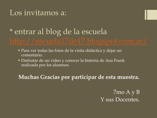Los invitamos a:
* entrar al blog de la escuela
http://escuela17de17.blogspot.com.ar/
 Para ver todas las fotos de la visita didáctica y dejar un
comentario.
 Disfrutar de un video y conocer la historia de Ana Frank
realizada por los alumnos.
Muchas Gracias por participar de esta muestra.
7mo A y B
Y sus Docentes.
 