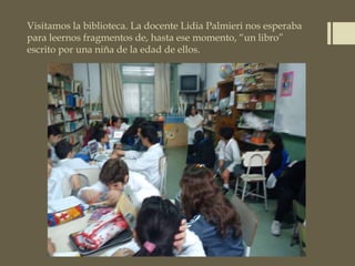 Visitamos la biblioteca. La docente Lidia Palmieri nos esperaba
para leernos fragmentos de, hasta ese momento, “un libro”
escrito por una niña de la edad de ellos.
 